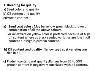 3. Breeding for quality
a) Seed color and quality
b) Oil content and quality
c)Protein content
a) Seed coat color : May be yellow, green black, brown or
combination of all the above colours.
For oil extraction yellow color is preferred because of high
oil content where as black seeded varieties are low in oil
content but high is protein content.
b) Oil content and quality : Yellow seed coat varieties are
rich in oil
c) Protein content and quality :Ranges from 35 to 50%
protein content is negatively correlated with oil content.
34
 