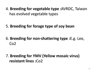 4. Breeding for vegetable type :AVRDC, Taiwan
has evolved vegetable types
5. Breeding for forage type of soy bean
6. Breeding for non-shattering type :E.g. Lee,
Co2
7. Breeding for YMV (Yellow mosaic virus)
resistant lines :Co2
35
 