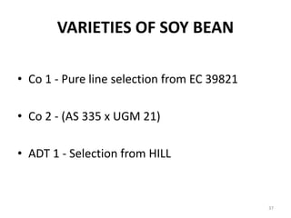 VARIETIES OF SOY BEAN
• Co 1 - Pure line selection from EC 39821
• Co 2 - (AS 335 x UGM 21)
• ADT 1 - Selection from HILL
37
 