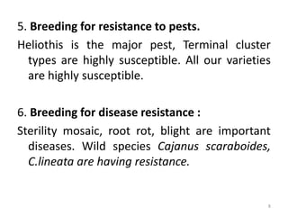 5. Breeding for resistance to pests.
Heliothis is the major pest, Terminal cluster
types are highly susceptible. All our varieties
are highly susceptible.
6. Breeding for disease resistance :
Sterility mosaic, root rot, blight are important
diseases. Wild species Cajanus scaraboides,
C.lineata are having resistance.
8
 