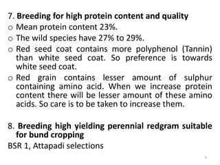 7. Breeding for high protein content and quality
o Mean protein content 23%.
o The wild species have 27% to 29%.
o Red seed coat contains more polyphenol (Tannin)
than white seed coat. So preference is towards
white seed coat.
o Red grain contains lesser amount of sulphur
containing amino acid. When we increase protein
content there will be lesser amount of these amino
acids. So care is to be taken to increase them.
8. Breeding high yielding perennial redgram suitable
for bund cropping
BSR 1, Attapadi selections
9
 