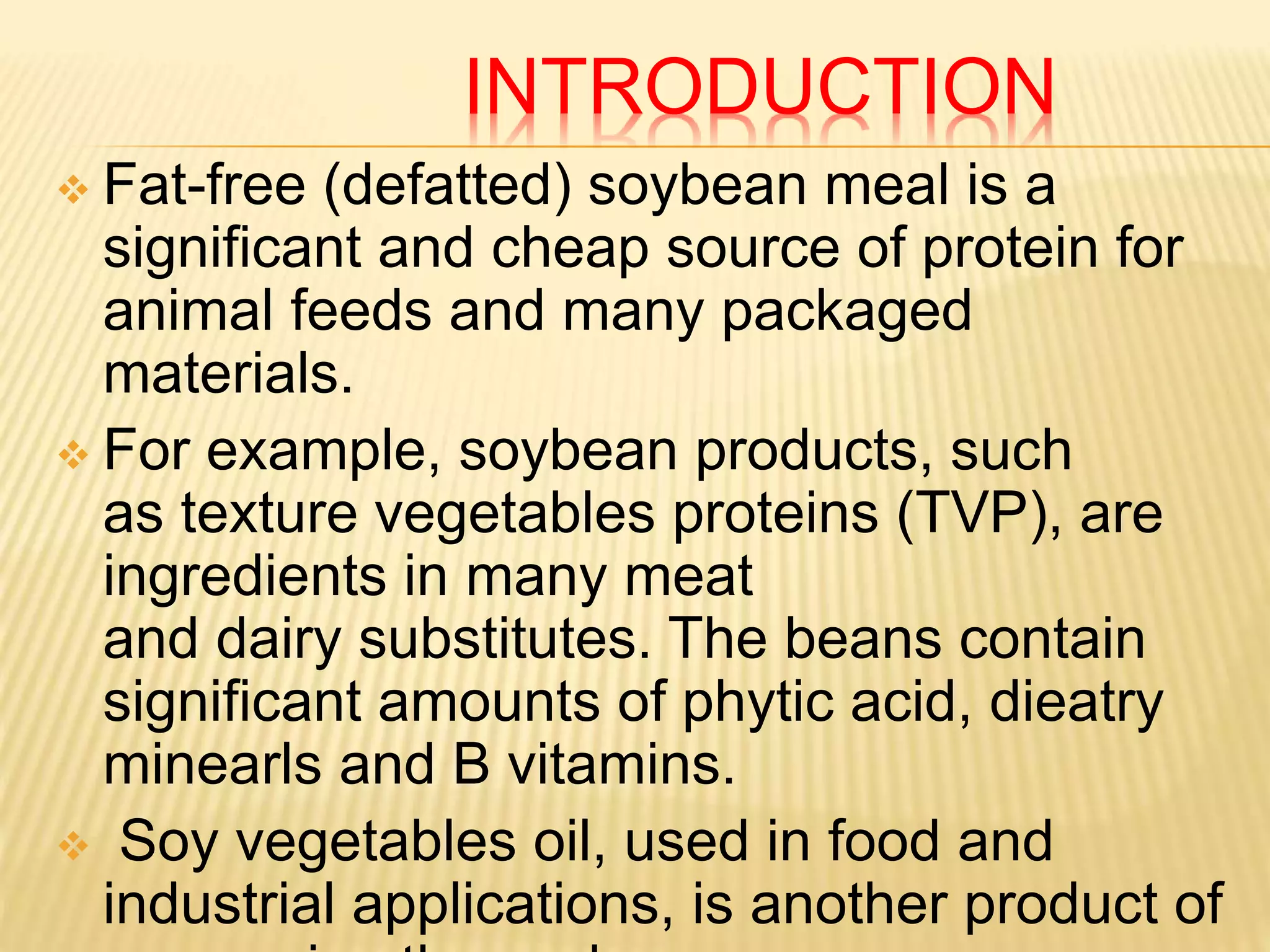 INTRODUCTION
 Fat-free (defatted) soybean meal is a
significant and cheap source of protein for
animal feeds and many packaged
materials.
 For example, soybean products, such
as texture vegetables proteins (TVP), are
ingredients in many meat
and dairy substitutes. The beans contain
significant amounts of phytic acid, dieatry
minearls and B vitamins.
 Soy vegetables oil, used in food and
industrial applications, is another product of
 