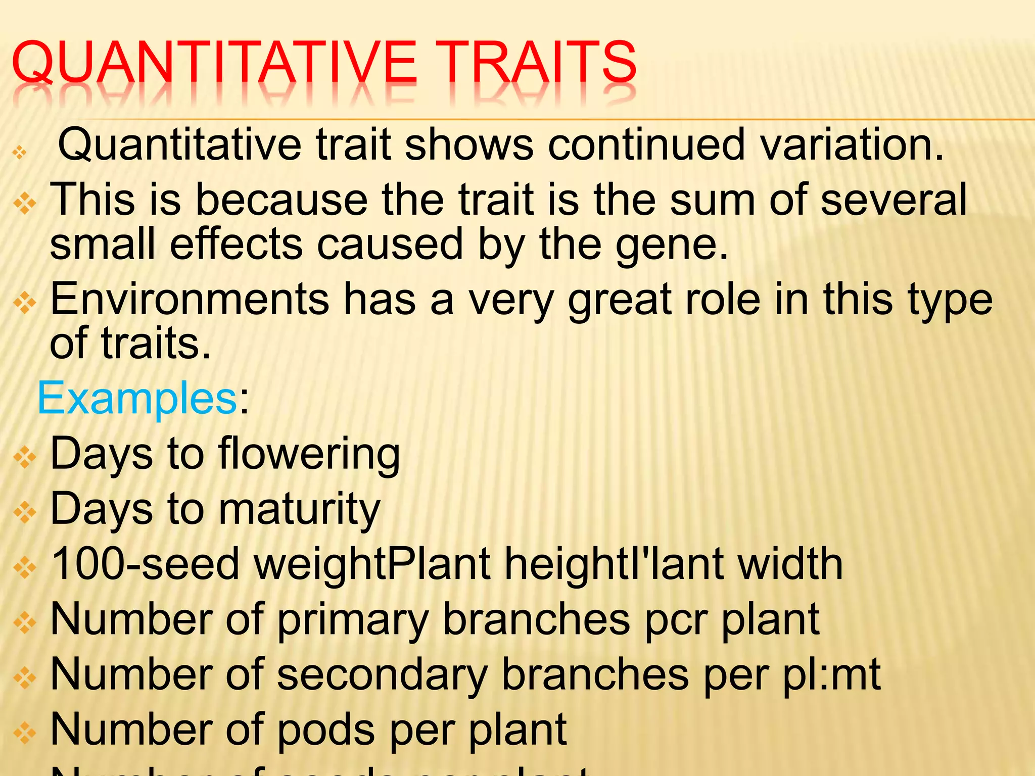 QUANTITATIVE TRAITS
 Quantitative trait shows continued variation.
 This is because the trait is the sum of several
small effects caused by the gene.
 Environments has a very great role in this type
of traits.
Examples:
 Days to flowering
 Days to maturity
 100-seed weightPlant heightI'lant width
 Number of primary branches pcr plant
 Number of secondary branches per pl:mt
 Number of pods per plant
 