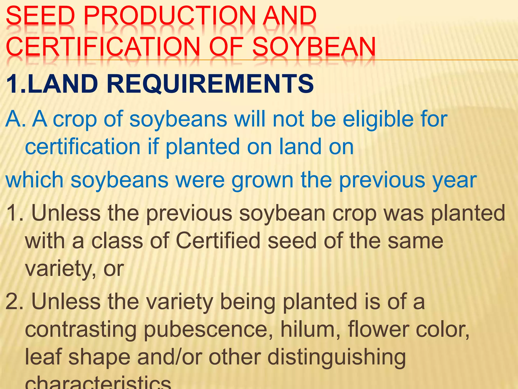 SEED PRODUCTION AND
CERTIFICATION OF SOYBEAN
1.LAND REQUIREMENTS
A. A crop of soybeans will not be eligible for
certification if planted on land on
which soybeans were grown the previous year
1. Unless the previous soybean crop was planted
with a class of Certified seed of the same
variety, or
2. Unless the variety being planted is of a
contrasting pubescence, hilum, flower color,
leaf shape and/or other distinguishing
 