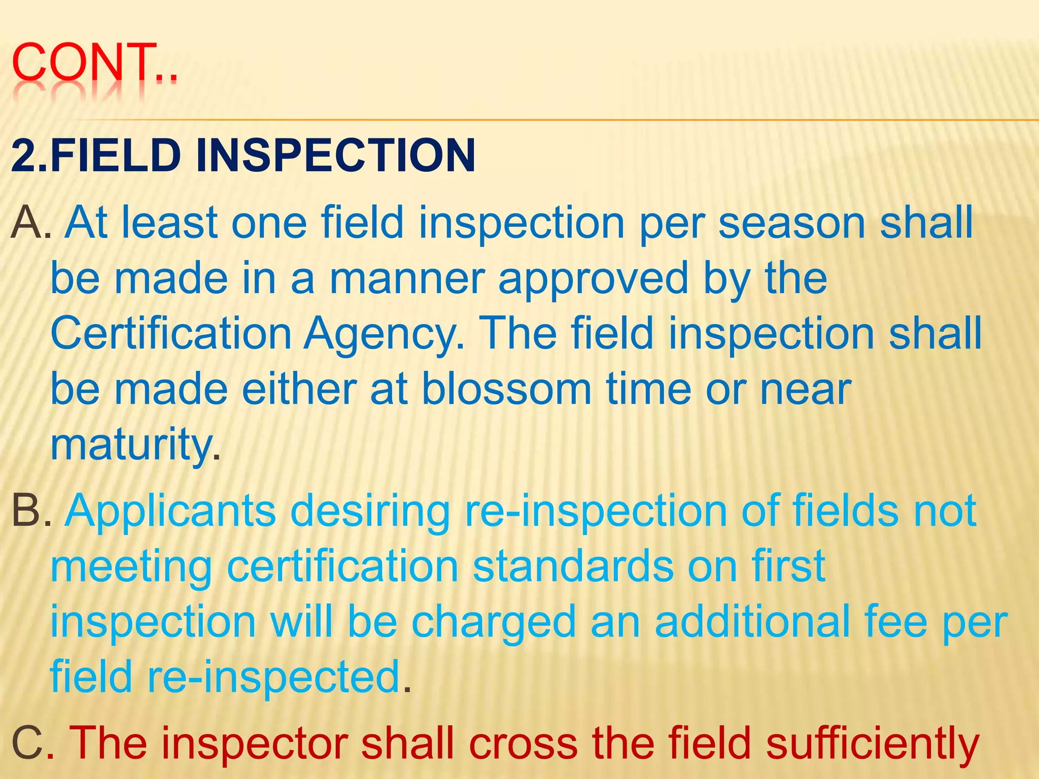 CONT..
2.FIELD INSPECTION
A. At least one field inspection per season shall
be made in a manner approved by the
Certification Agency. The field inspection shall
be made either at blossom time or near
maturity.
B. Applicants desiring re-inspection of fields not
meeting certification standards on first
inspection will be charged an additional fee per
field re-inspected.
C. The inspector shall cross the field sufficiently
 