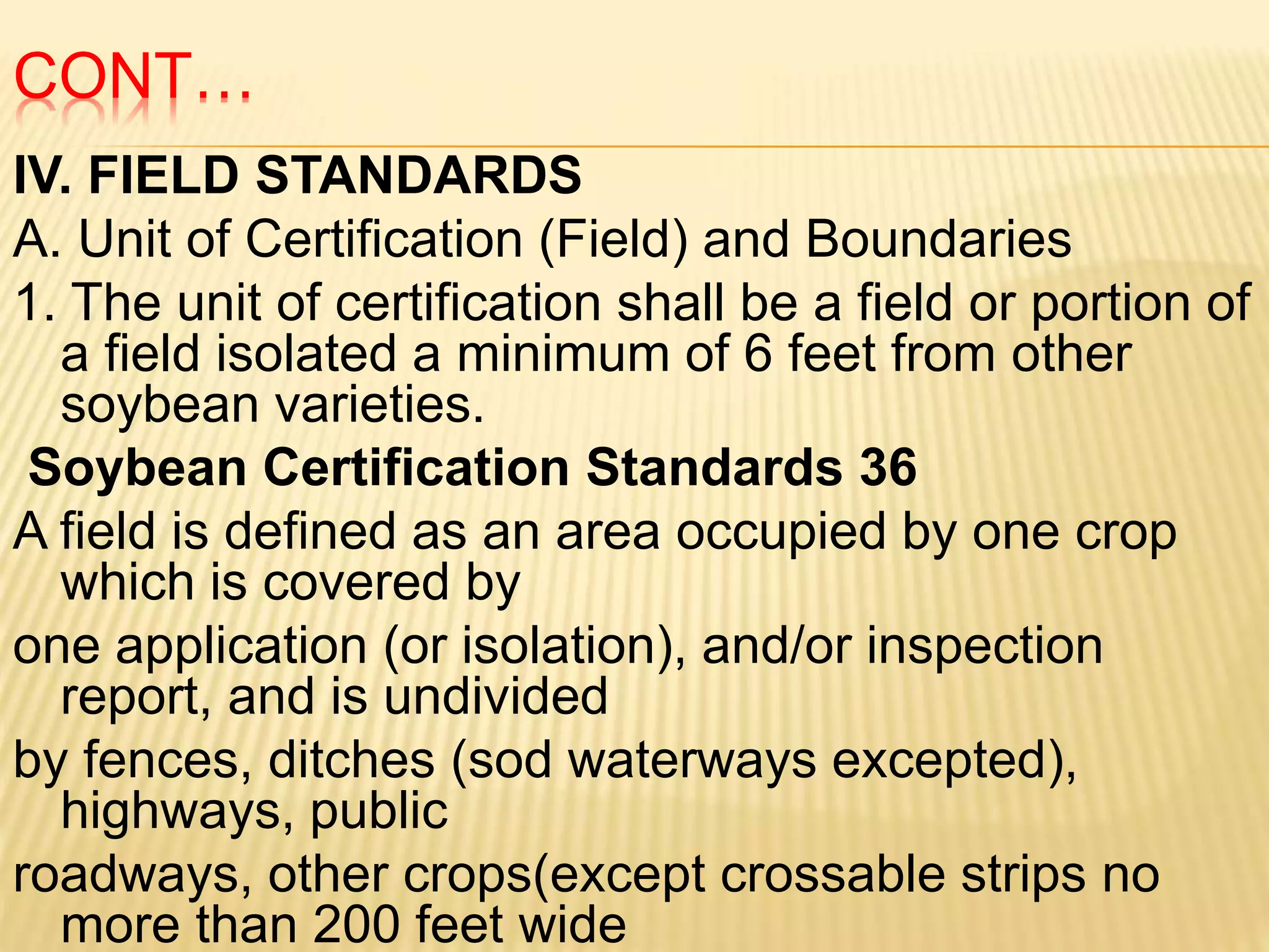 CONT…
IV. FIELD STANDARDS
A. Unit of Certification (Field) and Boundaries
1. The unit of certification shall be a field or portion of
a field isolated a minimum of 6 feet from other
soybean varieties.
Soybean Certification Standards 36
A field is defined as an area occupied by one crop
which is covered by
one application (or isolation), and/or inspection
report, and is undivided
by fences, ditches (sod waterways excepted),
highways, public
roadways, other crops(except crossable strips no
more than 200 feet wide
 