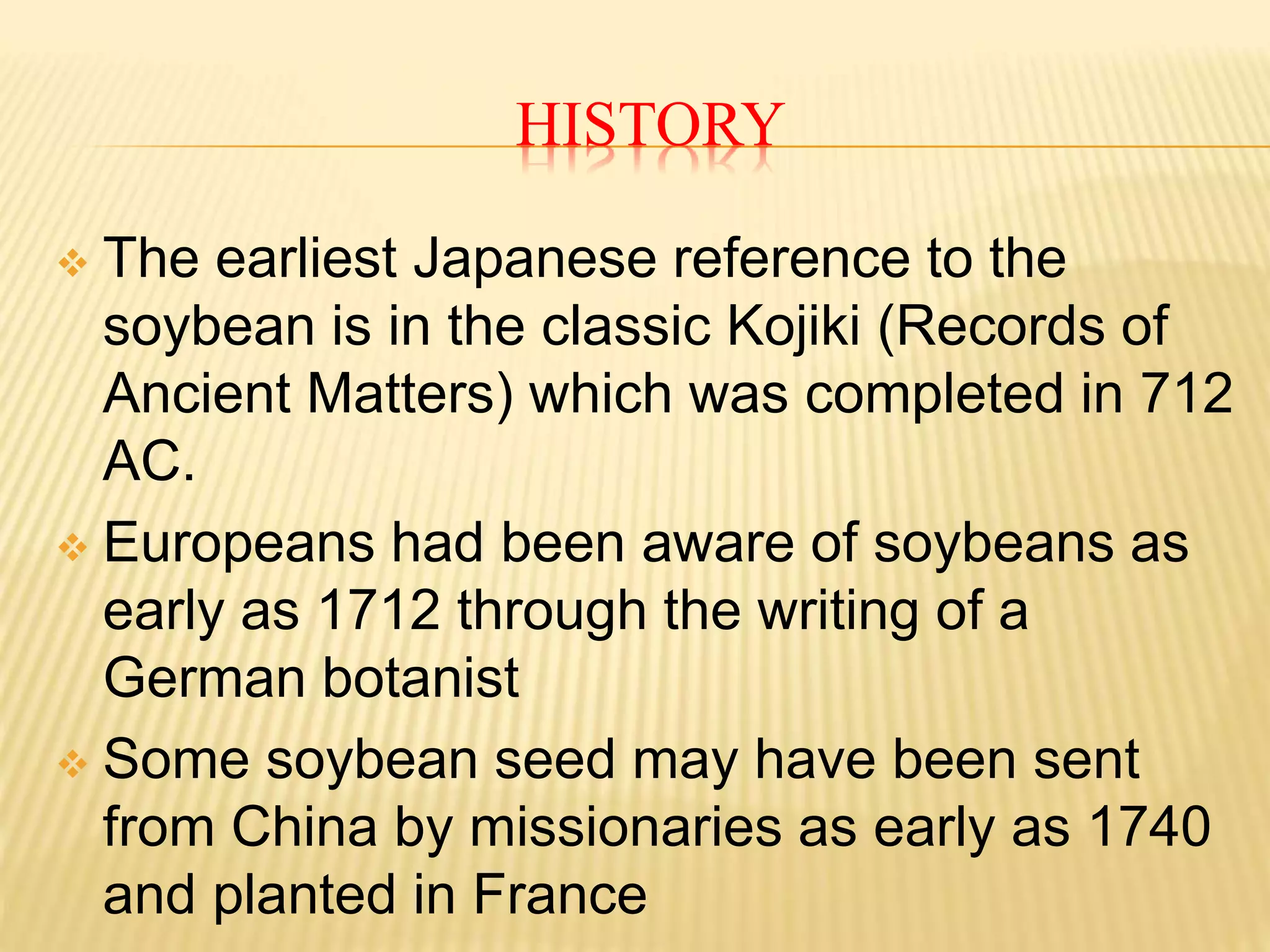 HISTORY
 The earliest Japanese reference to the
soybean is in the classic Kojiki (Records of
Ancient Matters) which was completed in 712
AC.
 Europeans had been aware of soybeans as
early as 1712 through the writing of a
German botanist
 Some soybean seed may have been sent
from China by missionaries as early as 1740
and planted in France
 