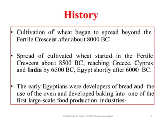 History
3
• Cultivation of wheat began to spread beyond the
Fertile Crescent after about 8000 BC
• Spread of cultivated wheat started in the Fertile
Crescent about 8500 BC, reaching Greece, Cyprus
and India by 6500 BC, Egypt shortly after 6000 BC.
• The early Egyptians were developers of bread and the
use of the oven and developed baking into one of the
first large-scale food production industries-
Dr. Mamata K, Dept. of GPB, Chamarajanagara
 