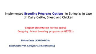 Chapter presentation for the course
Designing Animal breeding programs (AnGB7021)
Implemented Breeding Programs Options in Ethiopia: In case
of Dairy Cattle, Sheep and Chicken
Birhan Kassa (BDU1500178)
Supervisor: Prof. Kefaylew Alemayehu (PhD)
 