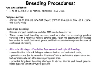 Breeding Procedures:
Pure Line Selection:
• 1) M-35-1, 2) Sel-3, 3) Yashda , 4) Maulee( RSLG-262).
Pedigree Method:
• SPV-86 ( R-24 X R-16), SPV-504 (Swati) (SPV 86 X M-35-1), CSV -15 R, ( SPV-
475 X SPV-462)
Back Cross Breeding:
• Disease and pest resistance and also CMS can be transferred
• These conventional breeding methods, used as a short-term strategy produce
varieties with a relatively narrow genetic base, favor the accumulation of linkage
blocks due to rapid fixation of genes, and limit recombination options because of
continuous inbreeding
• Alternate Strategy – Population Improvement and Hybrid Breeding
- recombination to break linkages between desired and undesired traits,
- provides scope for increased utilization of biotic and abiotic stress resistant,
but agronomically non-elite source germplasm lines.
- provides long-term breeding strategy to derive diverse and broad genetic-
based superior varieties/hybrid parents
 