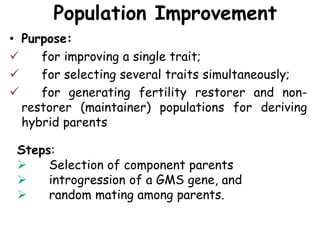 Population Improvement
• Purpose:
 for improving a single trait;
 for selecting several traits simultaneously;
 for generating fertility restorer and non-
restorer (maintainer) populations for deriving
hybrid parents
Steps:
 Selection of component parents
 introgression of a GMS gene, and
 random mating among parents.
 
