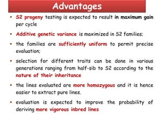 Advantages
 S2 progeny testing is expected to result in maximum gain
per cycle
 Additive genetic variance is maximized in S2 families;
 the families are sufficiently uniform to permit precise
evaluation;
 selection for different traits can be done in various
generations ranging from half-sib to S2 according to the
nature of their inheritance
 the lines evaluated are more homozygous and it is hence
easier to extract pure lines.
 evaluation is expected to improve the probability of
deriving more vigorous inbred lines
 