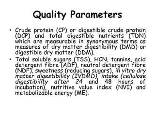 Quality Parameters
• Crude protein (CP) or digestible crude protein
(DCP) and total digestible nutrients (TDN)
which are measurable in synonymous terms as
measures of dry matter digestibility (DMD) or
digestible dry matter (DDM).
• Total soluble sugars (TSS), HCN, tannins, acid
detergent fibre (ADF), neutral detergent fibre
(NDF), sweetness (reducing sugars), in vitro dry
matter digestibility (IVDMD), intake (cellulose
digestibility after 24 and 48 hours of
incubation), nutritive value index (NVI) and
metabolizable energy (ME).
 