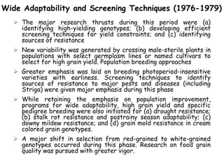 Wide Adaptability and Screening Techniques (1976-1979)
 The major research thrusts during this period were (a)
identifying high-yielding genotypes; (b) developing efficient
screening techniques for yield constraints; and (c) identifying
sources of resistance
 New variability was generated by crossing male-sterile plants in
populations with select germplasm lines or named cultivars to
select for high grain yield. Population breeding approaches
 Greater emphasis was laid on breeding photoperiod-insensitive
varieties with earliness. Screening techniques to identify
sources of resistance to major pests and diseases (including
Striga) were given major emphasis during this phase
 While retaining the emphasis on population improvement,
programs for wide adaptability, high grain yield and specific
pedigree breeding were also initiated for (a) drought resistance;
(b) stalk rot resistance and postrainy season adaptability; (c)
downy mildew resistance; and (d) grain mold resistance in cream
colored grain genotypes.
 A major shift in selection from red-grained to white-grained
genotypes occurred during this phase. Research on food grain
quality was pursued with greater vigor.
 