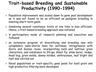 Trait-based Breeding and Sustainable
Productivity (1990-1994)
 Population improvement was scaled down to gene pool development
as it was not found to be as efficient as pedigree breeding in
meeting short-term goals
 Combining several resistance traits at one time is less efficient.
Hence, a trait-based breeding approach was initiated
 A participatory mode of research planning and execution was
followed
 an extensive program of diversifying and breeding new milo
cytoplasmic male-sterile lines for earliness, introgression with
Durra and Guinea races, incorporating bold and lustrous grain
characters, and resistance to Striga, shoot fly, stem borer, midge,
head bug, grain molds, downy mildew, anthracnose, leaf blight and
rust was carried out
 Novel populations or trait-specific gene pools for bold grain and
high productive tillering were developed
 