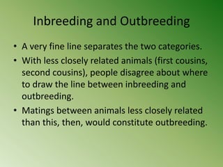 Inbreeding and Outbreeding
• A very fine line separates the two categories.
• With less closely related animals (first cousins,
  second cousins), people disagree about where
  to draw the line between inbreeding and
  outbreeding.
• Matings between animals less closely related
  than this, then, would constitute outbreeding.
 