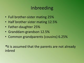 Inbreeding
•   Full brother-sister mating 25%
•   Half brother sister mating 12.5%
•   Father-daughter 25%
•   Granddam-grandson 12.5%
•   Common grandparents (cousins) 6.25%

*it is assumed that the parents are not already
inbred
 