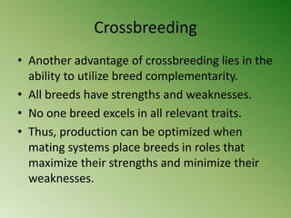 Crossbreeding
• Another advantage of crossbreeding lies in the
  ability to utilize breed complementarity.
• All breeds have strengths and weaknesses.
• No one breed excels in all relevant traits.
• Thus, production can be optimized when
  mating systems place breeds in roles that
  maximize their strengths and minimize their
  weaknesses.
 