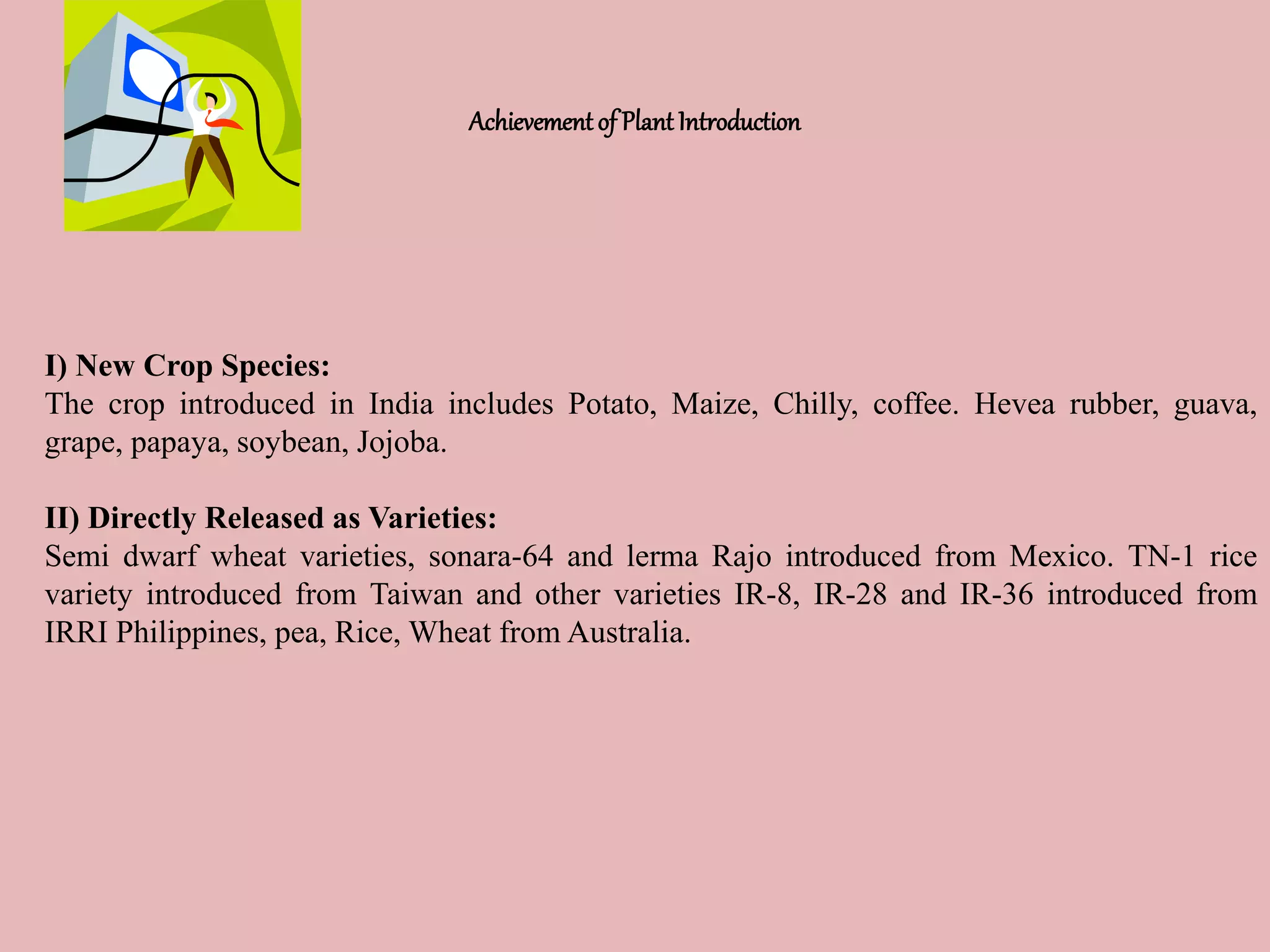 Achievement of Plant Introduction
I) New Crop Species:
The crop introduced in India includes Potato, Maize, Chilly, coffee. Hevea rubber, guava,
grape, papaya, soybean, Jojoba.
II) Directly Released as Varieties:
Semi dwarf wheat varieties, sonara-64 and lerma Rajo introduced from Mexico. TN-1 rice
variety introduced from Taiwan and other varieties IR-8, IR-28 and IR-36 introduced from
IRRI Philippines, pea, Rice, Wheat from Australia.
 