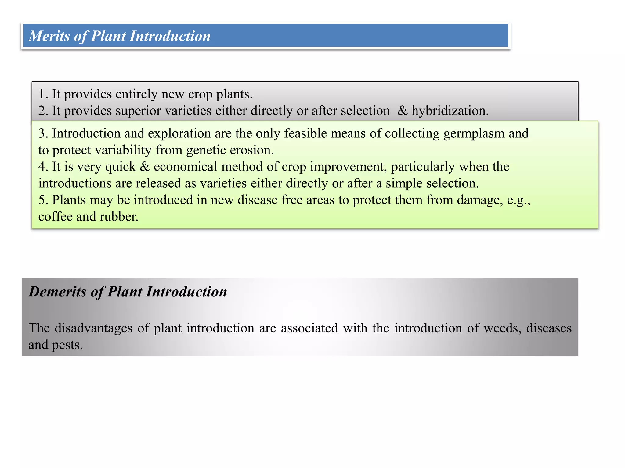 Merits of Plant Introduction
1. It provides entirely new crop plants.
2. It provides superior varieties either directly or after selection & hybridization.
3. Introduction and exploration are the only feasible means of collecting germplasm and
to protect variability from genetic erosion.
4. It is very quick & economical method of crop improvement, particularly when the
introductions are released as varieties either directly or after a simple selection.
5. Plants may be introduced in new disease free areas to protect them from damage, e.g.,
coffee and rubber.
Demerits of Plant Introduction
The disadvantages of plant introduction are associated with the introduction of weeds, diseases
and pests.
 