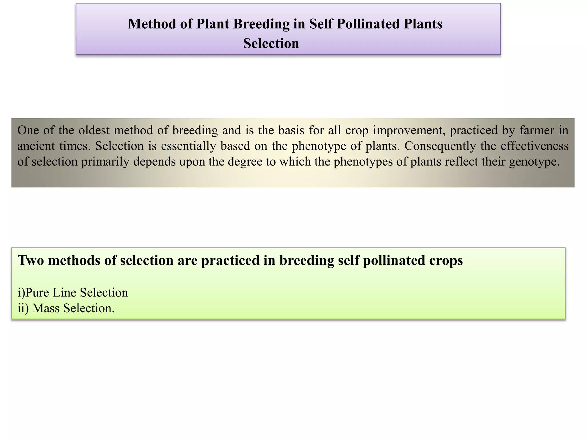 Method of Plant Breeding in Self Pollinated Plants
Selection
One of the oldest method of breeding and is the basis for all crop improvement, practiced by farmer in
ancient times. Selection is essentially based on the phenotype of plants. Consequently the effectiveness
of selection primarily depends upon the degree to which the phenotypes of plants reflect their genotype.
Two methods of selection are practiced in breeding self pollinated crops
i)Pure Line Selection
ii) Mass Selection.
 