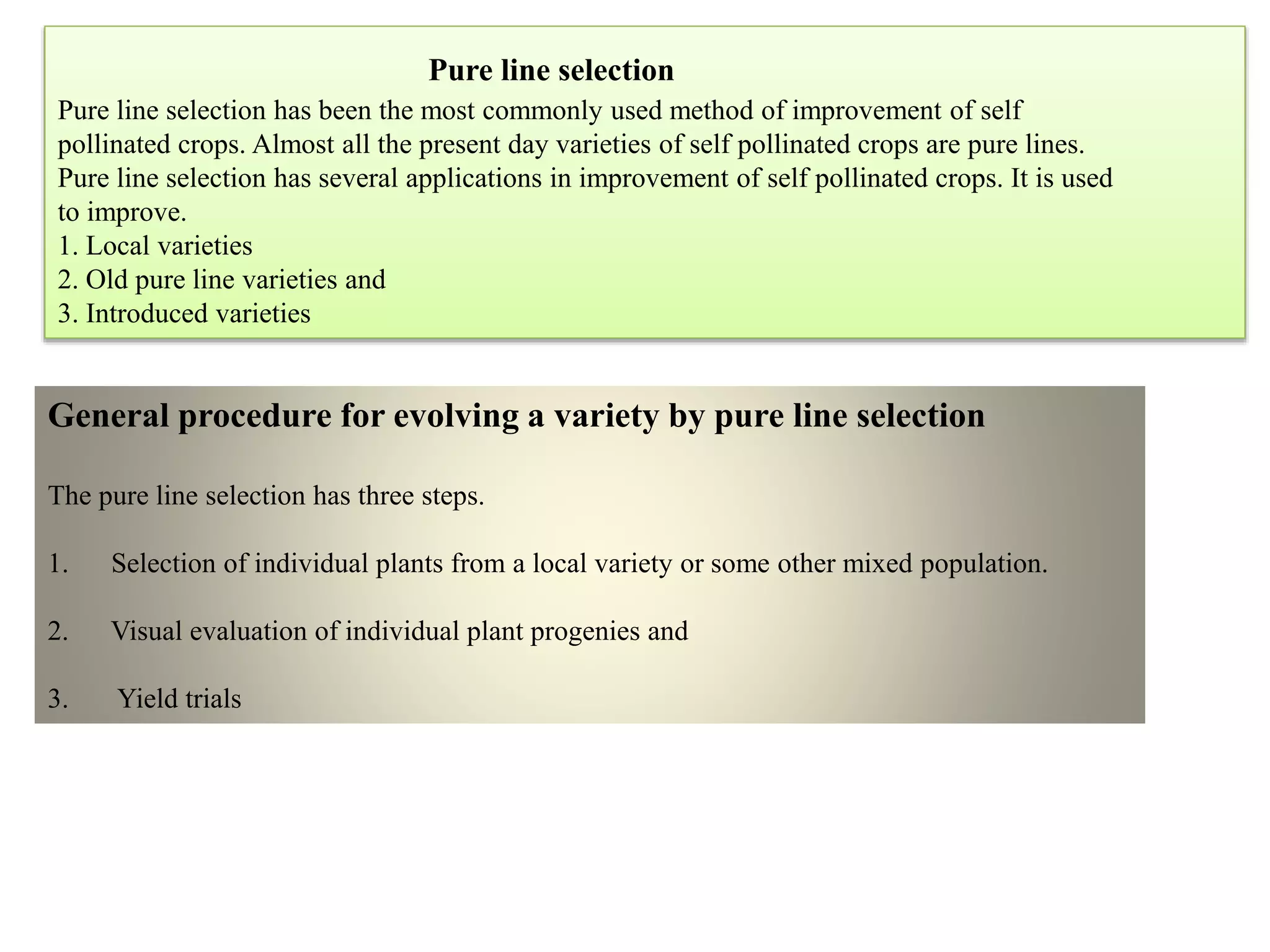 Pure line selection
Pure line selection has been the most commonly used method of improvement of self
pollinated crops. Almost all the present day varieties of self pollinated crops are pure lines.
Pure line selection has several applications in improvement of self pollinated crops. It is used
to improve.
1. Local varieties
2. Old pure line varieties and
3. Introduced varieties
General procedure for evolving a variety by pure line selection
The pure line selection has three steps.
1. Selection of individual plants from a local variety or some other mixed population.
2. Visual evaluation of individual plant progenies and
3. Yield trials
 