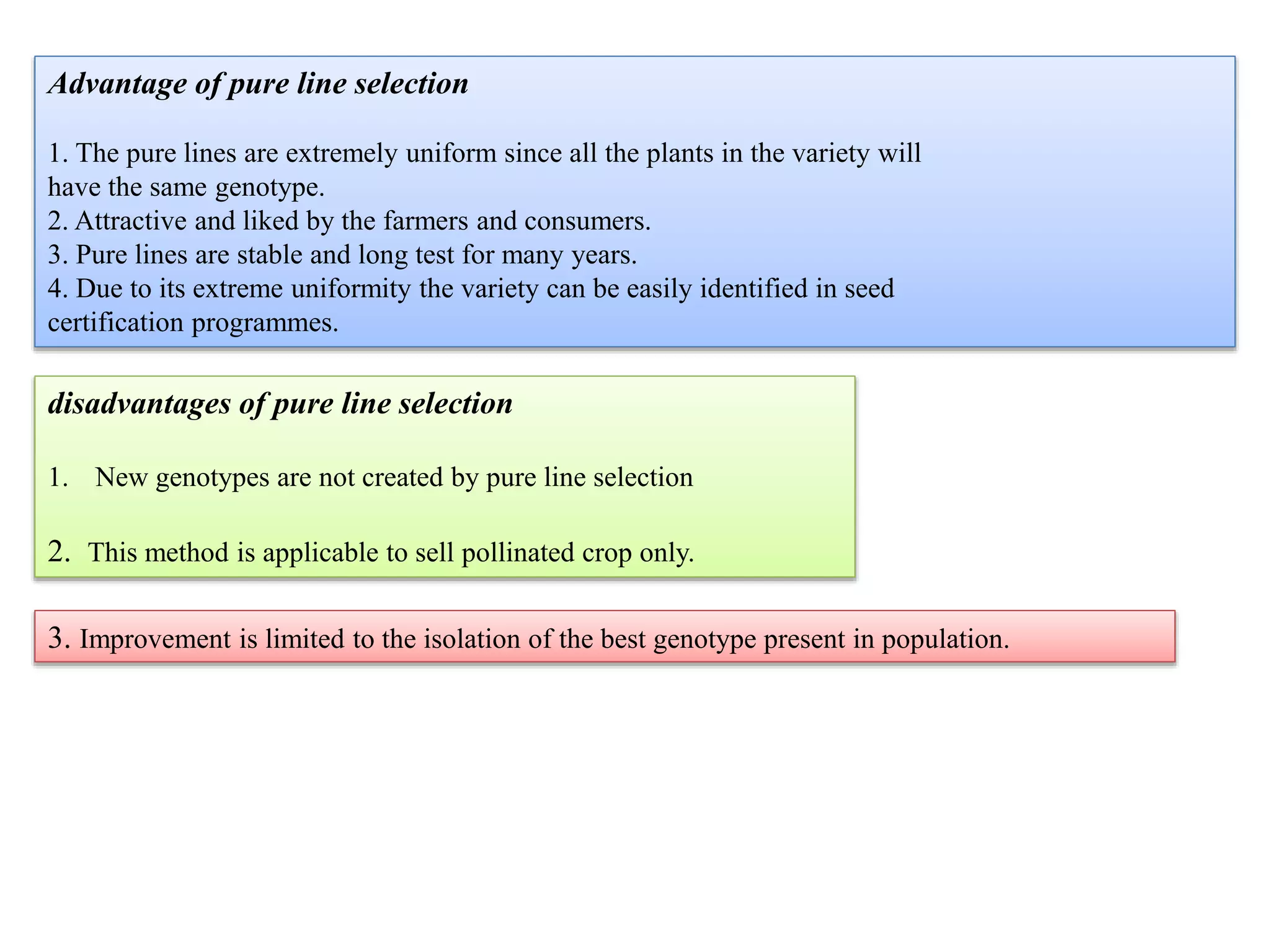 Advantage of pure line selection
1. The pure lines are extremely uniform since all the plants in the variety will
have the same genotype.
2. Attractive and liked by the farmers and consumers.
3. Pure lines are stable and long test for many years.
4. Due to its extreme uniformity the variety can be easily identified in seed
certification programmes.
disadvantages of pure line selection
1. New genotypes are not created by pure line selection
2. This method is applicable to sell pollinated crop only.
3. Improvement is limited to the isolation of the best genotype present in population.
 