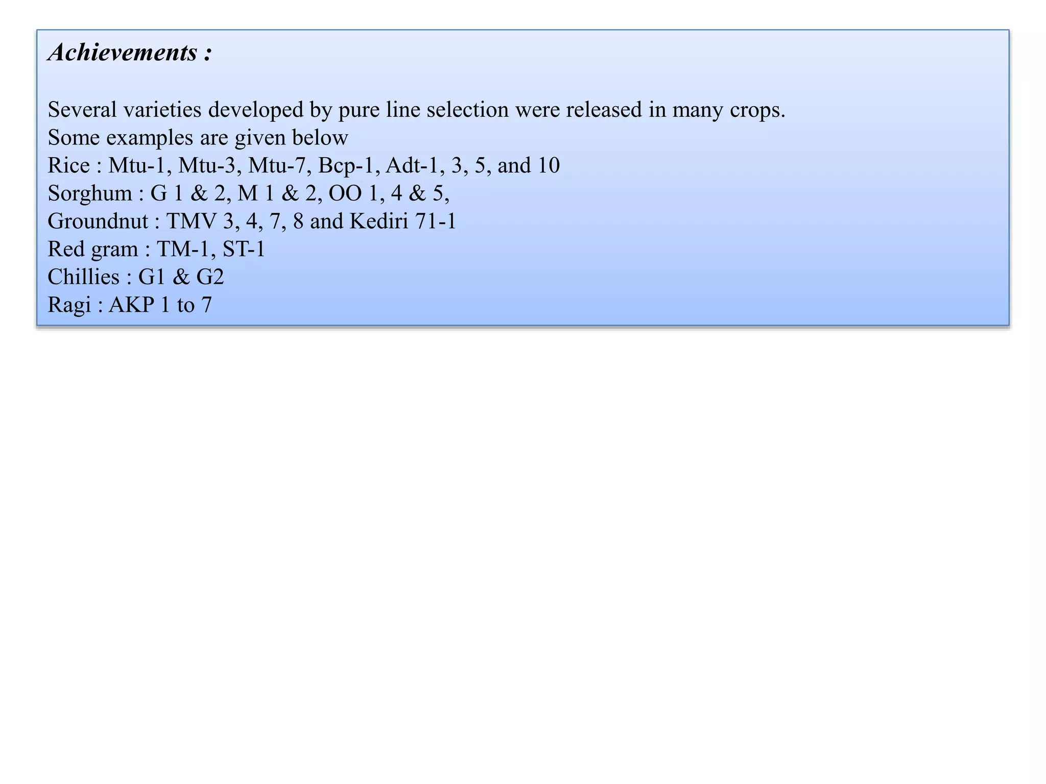 Achievements :
Several varieties developed by pure line selection were released in many crops.
Some examples are given below
Rice : Mtu-1, Mtu-3, Mtu-7, Bcp-1, Adt-1, 3, 5, and 10
Sorghum : G 1 & 2, M 1 & 2, OO 1, 4 & 5,
Groundnut : TMV 3, 4, 7, 8 and Kediri 71-1
Red gram : TM-1, ST-1
Chillies : G1 & G2
Ragi : AKP 1 to 7
 