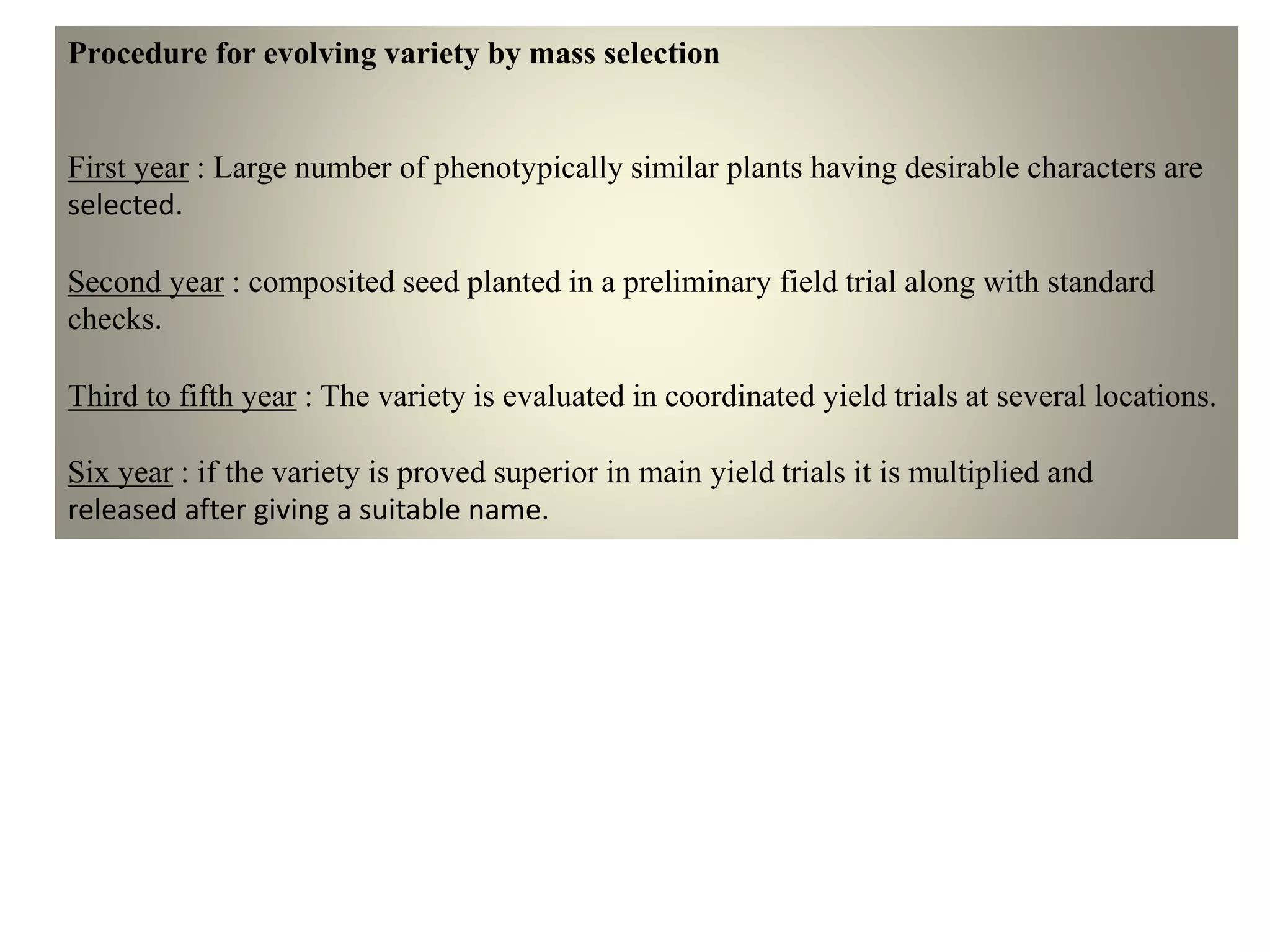 Procedure for evolving variety by mass selection
First year : Large number of phenotypically similar plants having desirable characters are
selected.
Second year : composited seed planted in a preliminary field trial along with standard
checks.
Third to fifth year : The variety is evaluated in coordinated yield trials at several locations.
Six year : if the variety is proved superior in main yield trials it is multiplied and
released after giving a suitable name.
 