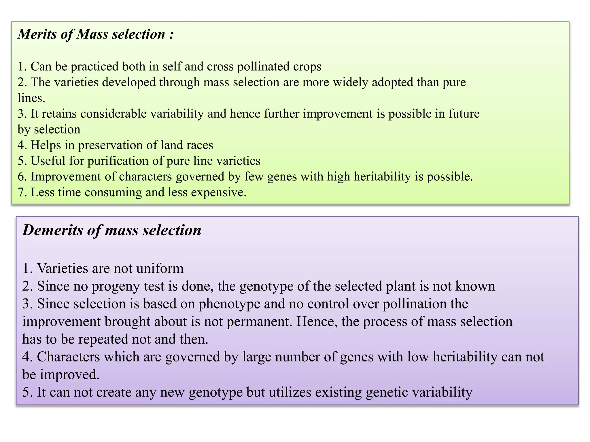 Merits of Mass selection :
1. Can be practiced both in self and cross pollinated crops
2. The varieties developed through mass selection are more widely adopted than pure
lines.
3. It retains considerable variability and hence further improvement is possible in future
by selection
4. Helps in preservation of land races
5. Useful for purification of pure line varieties
6. Improvement of characters governed by few genes with high heritability is possible.
7. Less time consuming and less expensive.
Demerits of mass selection
1. Varieties are not uniform
2. Since no progeny test is done, the genotype of the selected plant is not known
3. Since selection is based on phenotype and no control over pollination the
improvement brought about is not permanent. Hence, the process of mass selection
has to be repeated not and then.
4. Characters which are governed by large number of genes with low heritability can not
be improved.
5. It can not create any new genotype but utilizes existing genetic variability
 