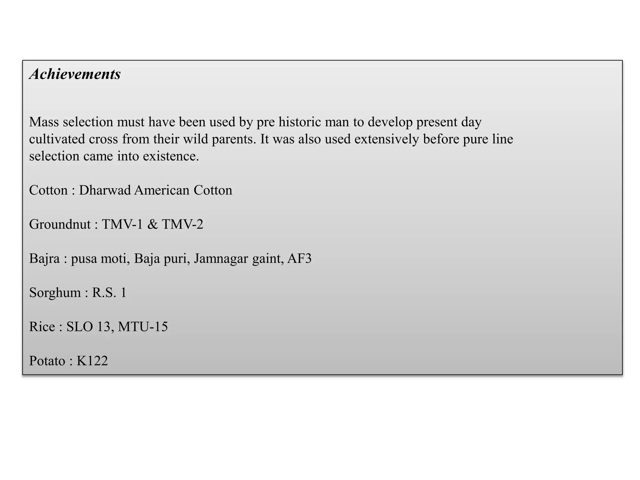 Achievements
Mass selection must have been used by pre historic man to develop present day
cultivated cross from their wild parents. It was also used extensively before pure line
selection came into existence.
Cotton : Dharwad American Cotton
Groundnut : TMV-1 & TMV-2
Bajra : pusa moti, Baja puri, Jamnagar gaint, AF3
Sorghum : R.S. 1
Rice : SLO 13, MTU-15
Potato : K122
 