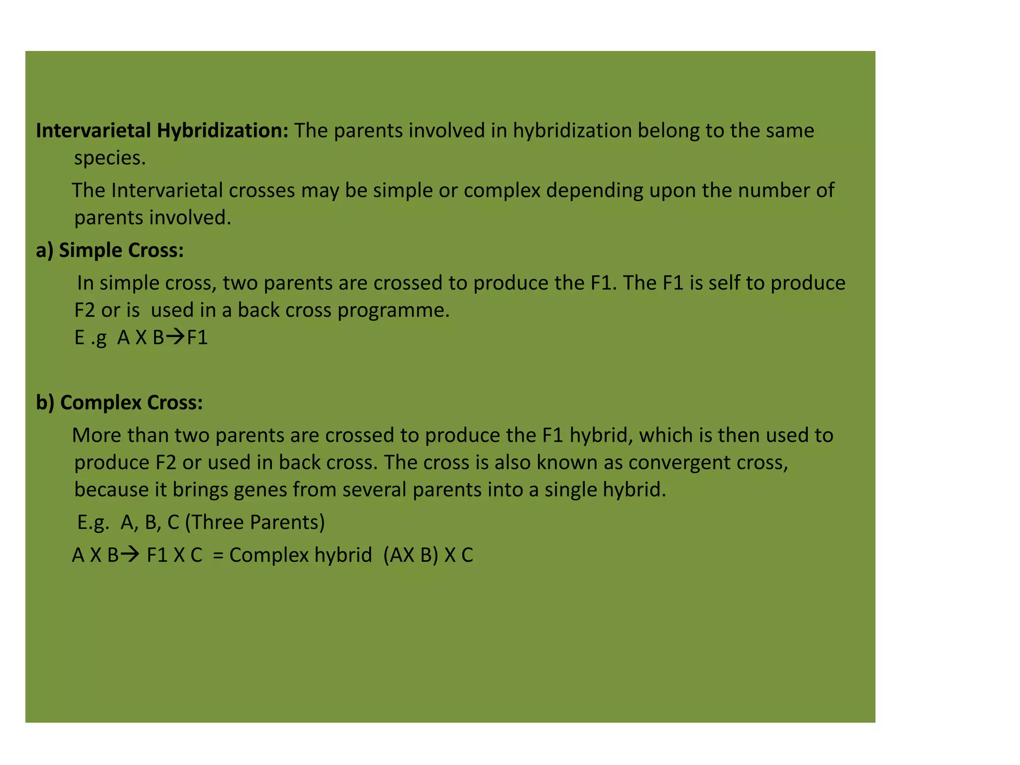 Intervarietal Hybridization: The parents involved in hybridization belong to the same
species.
The Intervarietal crosses may be simple or complex depending upon the number of
parents involved.
a) Simple Cross:
In simple cross, two parents are crossed to produce the F1. The F1 is self to produce
F2 or is used in a back cross programme.
E .g A X BF1
b) Complex Cross:
More than two parents are crossed to produce the F1 hybrid, which is then used to
produce F2 or used in back cross. The cross is also known as convergent cross,
because it brings genes from several parents into a single hybrid.
E.g. A, B, C (Three Parents)
A X B F1 X C = Complex hybrid (AX B) X C
 