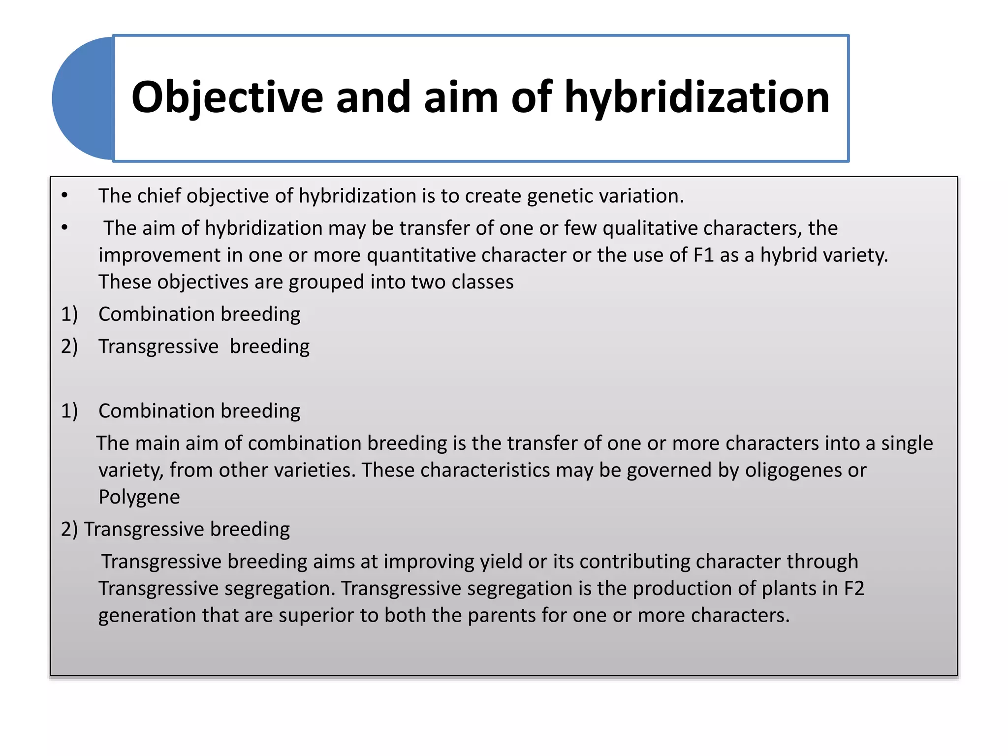 Objective and aim of hybridization
• The chief objective of hybridization is to create genetic variation.
• The aim of hybridization may be transfer of one or few qualitative characters, the
improvement in one or more quantitative character or the use of F1 as a hybrid variety.
These objectives are grouped into two classes
1) Combination breeding
2) Transgressive breeding
1) Combination breeding
The main aim of combination breeding is the transfer of one or more characters into a single
variety, from other varieties. These characteristics may be governed by oligogenes or
Polygene
2) Transgressive breeding
Transgressive breeding aims at improving yield or its contributing character through
Transgressive segregation. Transgressive segregation is the production of plants in F2
generation that are superior to both the parents for one or more characters.
 