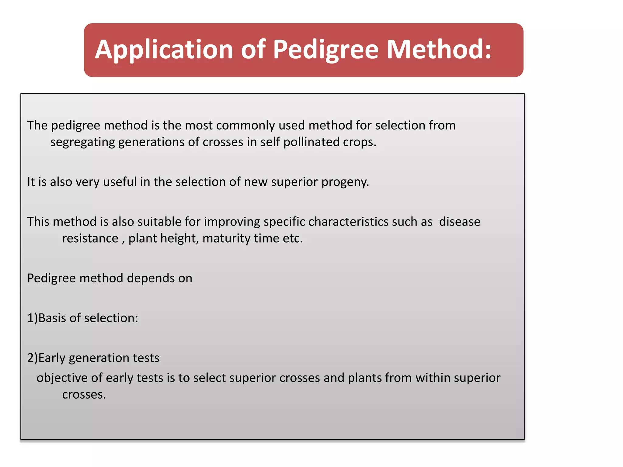 Application of Pedigree Method:
The pedigree method is the most commonly used method for selection from
segregating generations of crosses in self pollinated crops.
It is also very useful in the selection of new superior progeny.
This method is also suitable for improving specific characteristics such as disease
resistance , plant height, maturity time etc.
Pedigree method depends on
1)Basis of selection:
2)Early generation tests
objective of early tests is to select superior crosses and plants from within superior
crosses.
 