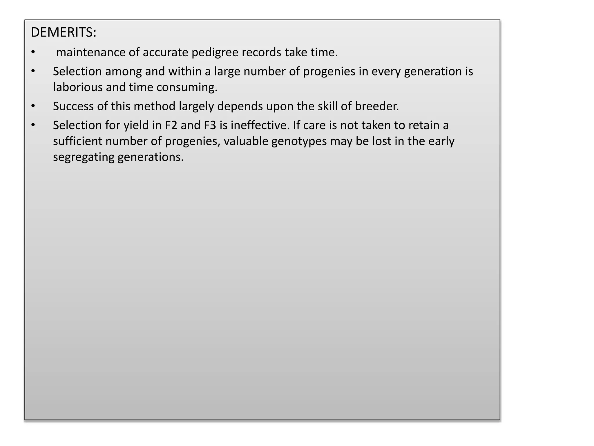 DEMERITS:
• maintenance of accurate pedigree records take time.
• Selection among and within a large number of progenies in every generation is
laborious and time consuming.
• Success of this method largely depends upon the skill of breeder.
• Selection for yield in F2 and F3 is ineffective. If care is not taken to retain a
sufficient number of progenies, valuable genotypes may be lost in the early
segregating generations.
 