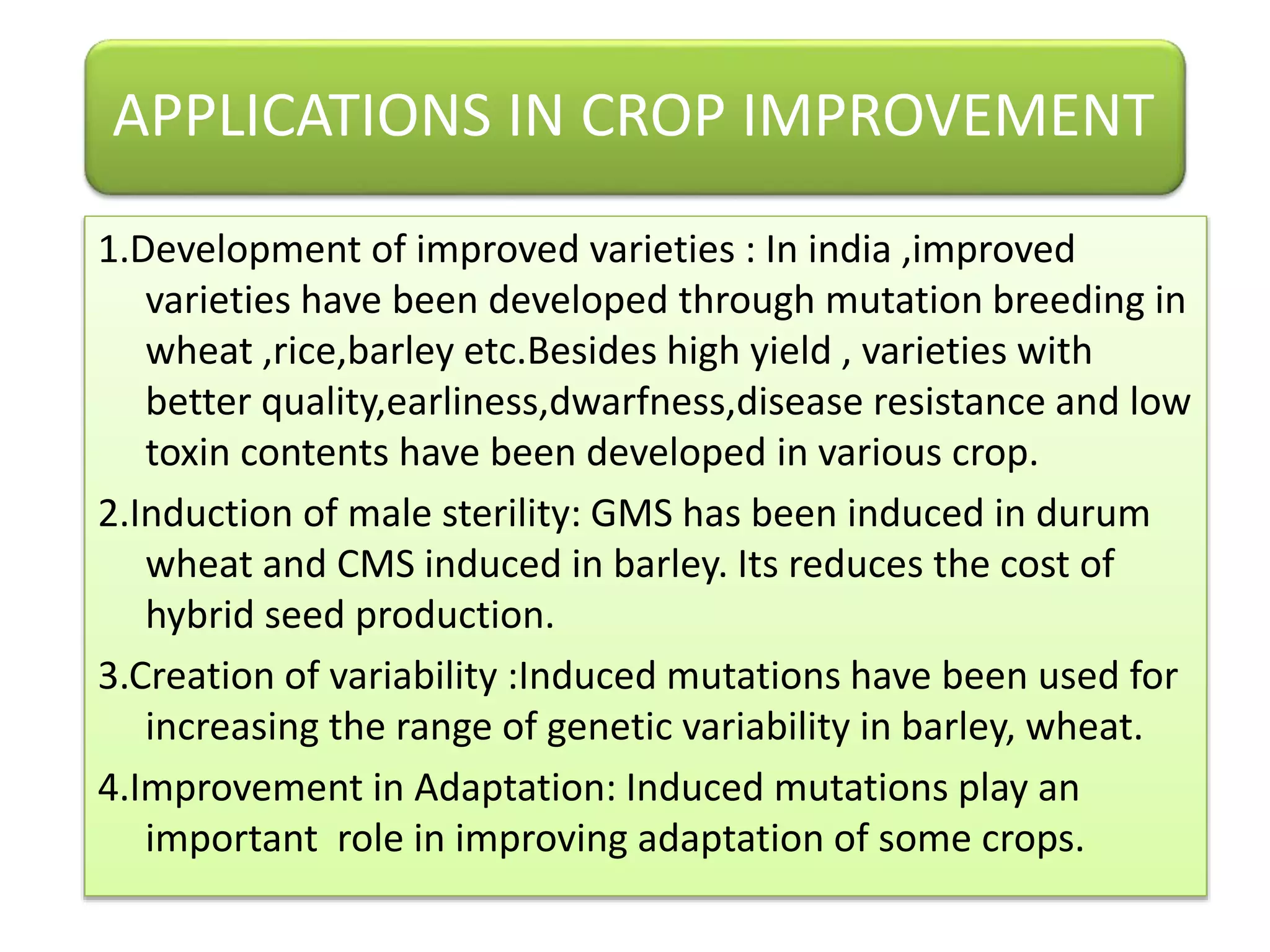 APPLICATIONS IN CROP IMPROVEMENT
1.Development of improved varieties : In india ,improved
varieties have been developed through mutation breeding in
wheat ,rice,barley etc.Besides high yield , varieties with
better quality,earliness,dwarfness,disease resistance and low
toxin contents have been developed in various crop.
2.Induction of male sterility: GMS has been induced in durum
wheat and CMS induced in barley. Its reduces the cost of
hybrid seed production.
3.Creation of variability :Induced mutations have been used for
increasing the range of genetic variability in barley, wheat.
4.Improvement in Adaptation: Induced mutations play an
important role in improving adaptation of some crops.
 