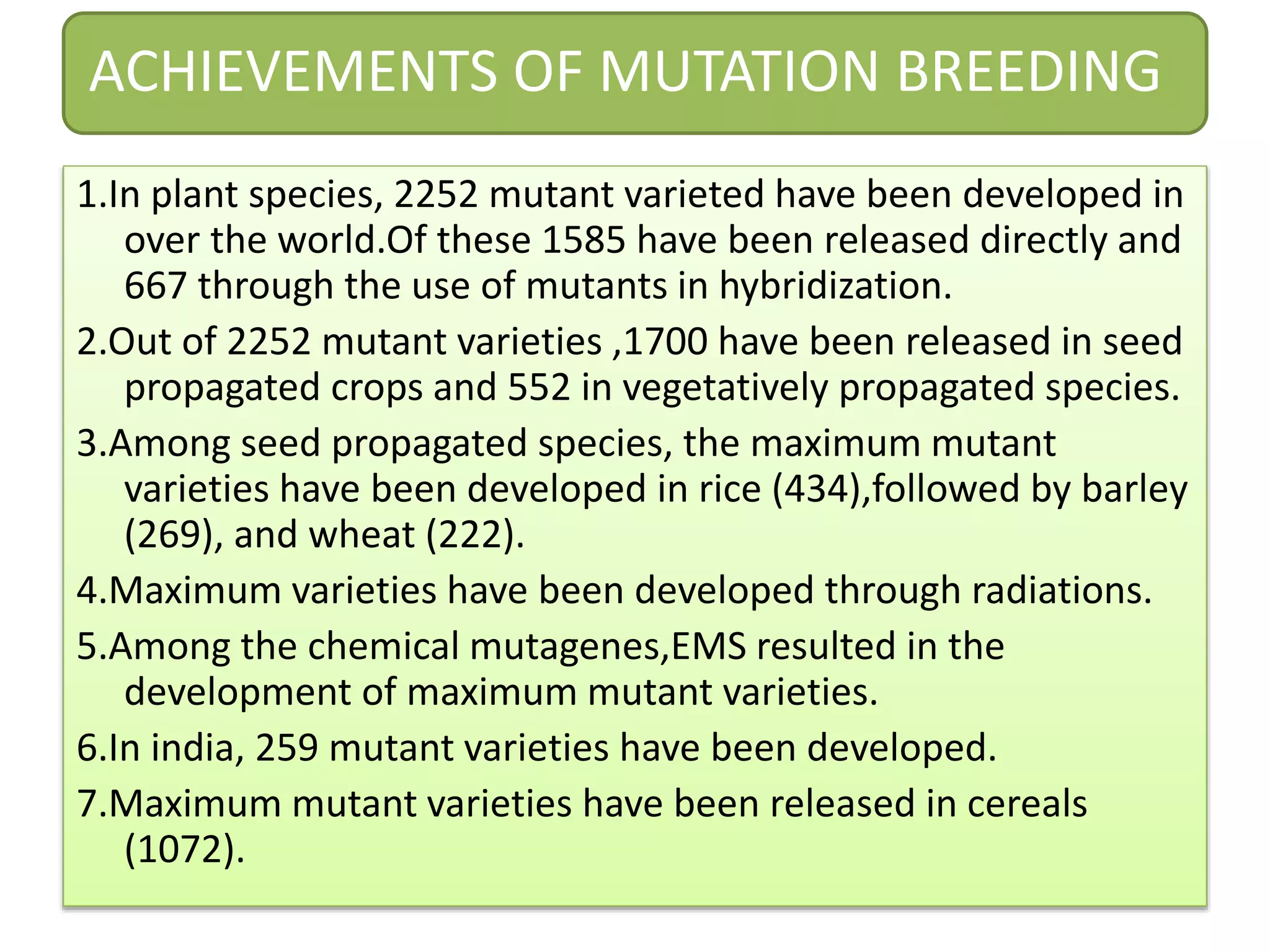ACHIEVEMENTS OF MUTATION BREEDING
1.In plant species, 2252 mutant varieted have been developed in
over the world.Of these 1585 have been released directly and
667 through the use of mutants in hybridization.
2.Out of 2252 mutant varieties ,1700 have been released in seed
propagated crops and 552 in vegetatively propagated species.
3.Among seed propagated species, the maximum mutant
varieties have been developed in rice (434),followed by barley
(269), and wheat (222).
4.Maximum varieties have been developed through radiations.
5.Among the chemical mutagenes,EMS resulted in the
development of maximum mutant varieties.
6.In india, 259 mutant varieties have been developed.
7.Maximum mutant varieties have been released in cereals
(1072).
 