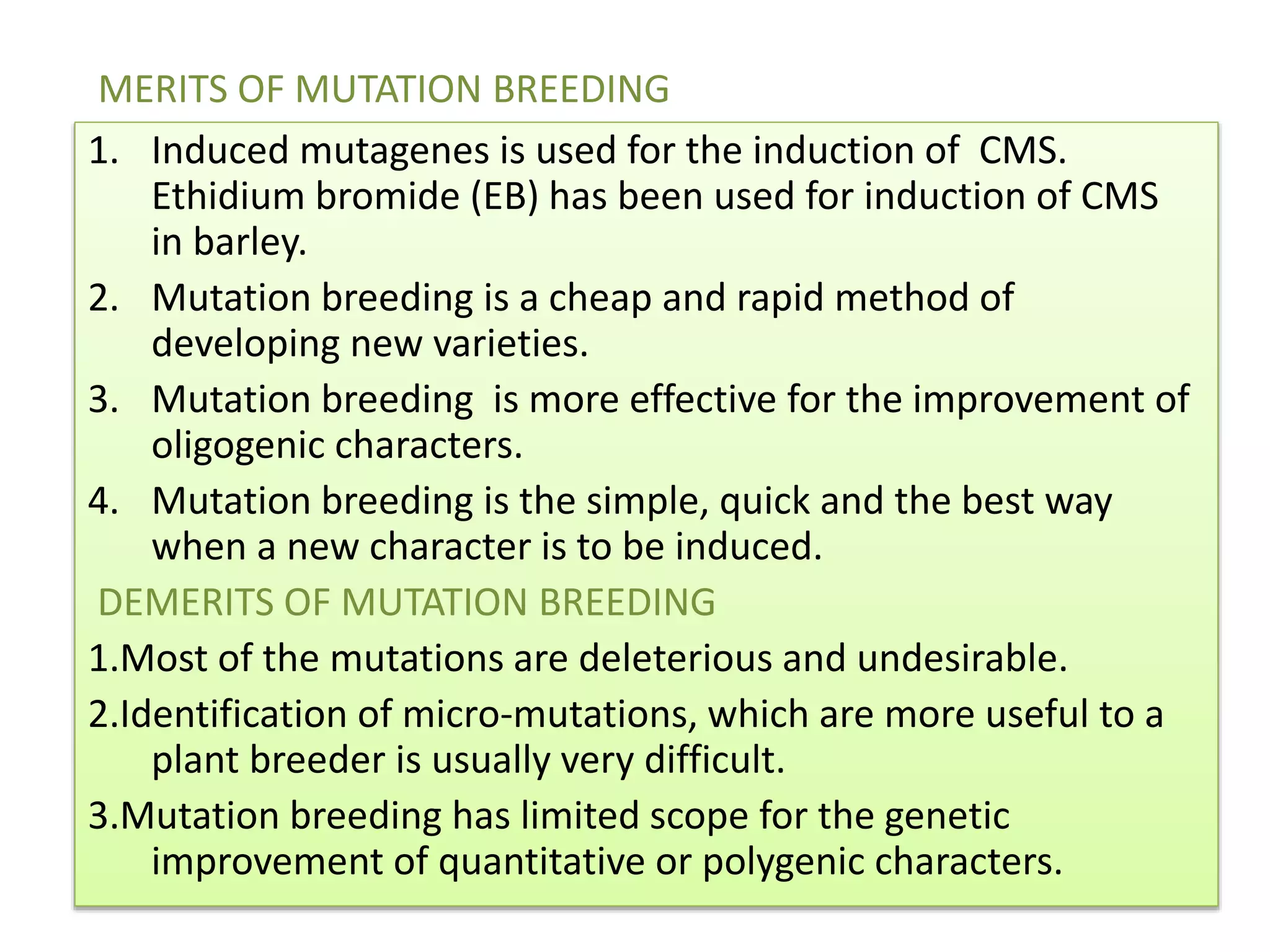 1. Induced mutagenes is used for the induction of CMS.
Ethidium bromide (EB) has been used for induction of CMS
in barley.
2. Mutation breeding is a cheap and rapid method of
developing new varieties.
3. Mutation breeding is more effective for the improvement of
oligogenic characters.
4. Mutation breeding is the simple, quick and the best way
when a new character is to be induced.
DEMERITS OF MUTATION BREEDING
1.Most of the mutations are deleterious and undesirable.
2.Identification of micro-mutations, which are more useful to a
plant breeder is usually very difficult.
3.Mutation breeding has limited scope for the genetic
improvement of quantitative or polygenic characters.
MERITS OF MUTATION BREEDING
 