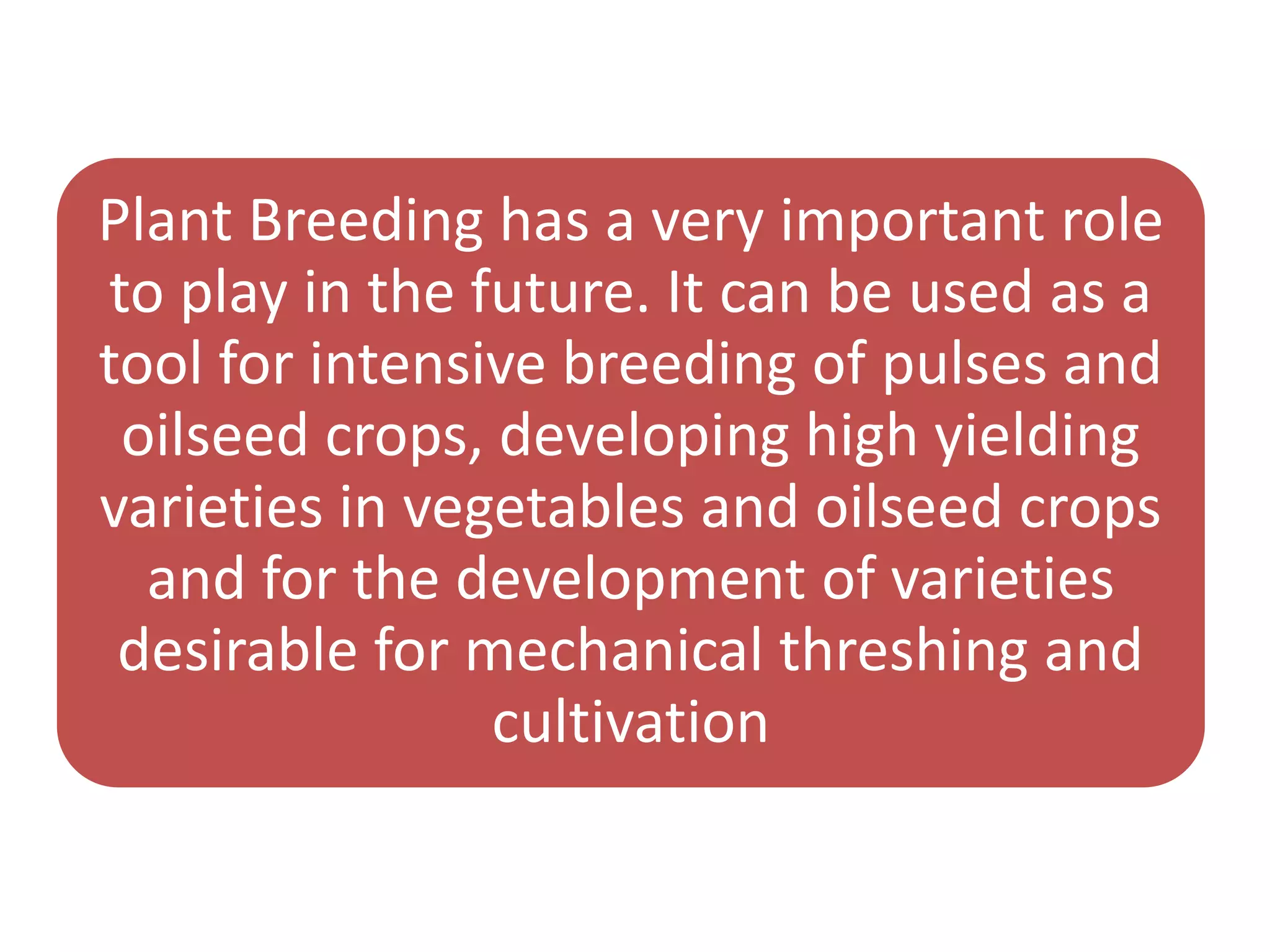 Plant Breeding has a very important role
to play in the future. It can be used as a
tool for intensive breeding of pulses and
oilseed crops, developing high yielding
varieties in vegetables and oilseed crops
and for the development of varieties
desirable for mechanical threshing and
cultivation
 