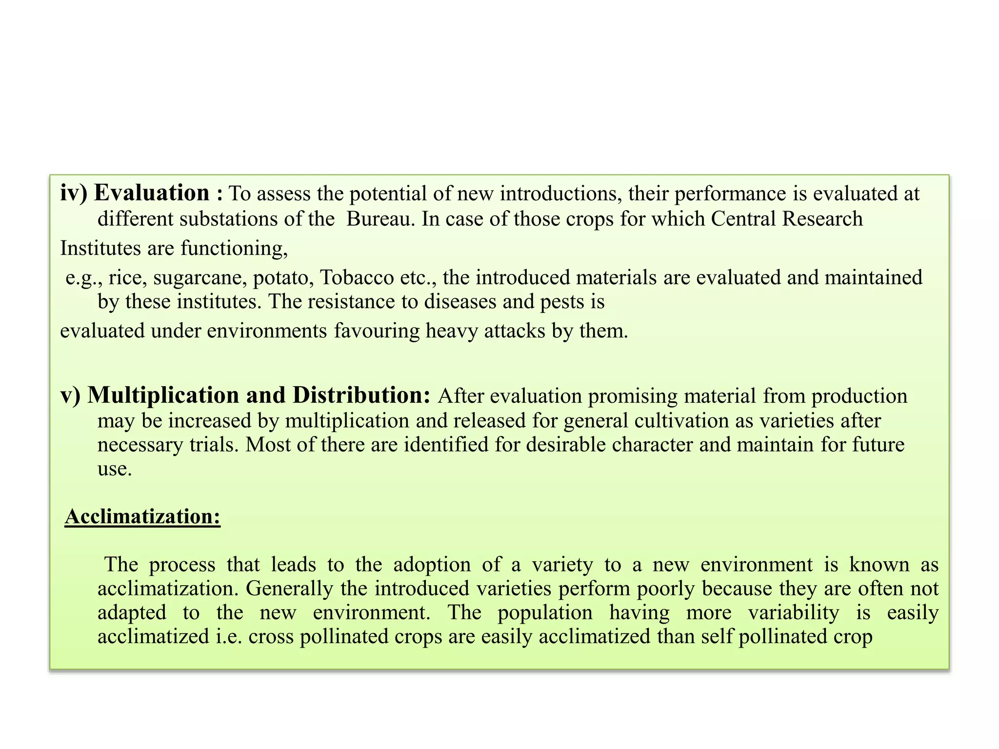 iv) Evaluation : To assess the potential of new introductions, their performance is evaluated at
different substations of the Bureau. In case of those crops for which Central Research
Institutes are functioning,
e.g., rice, sugarcane, potato, Tobacco etc., the introduced materials are evaluated and maintained
by these institutes. The resistance to diseases and pests is
evaluated under environments favouring heavy attacks by them.
v) Multiplication and Distribution: After evaluation promising material from production
may be increased by multiplication and released for general cultivation as varieties after
necessary trials. Most of there are identified for desirable character and maintain for future
use.
Acclimatization:
The process that leads to the adoption of a variety to a new environment is known as
acclimatization. Generally the introduced varieties perform poorly because they are often not
adapted to the new environment. The population having more variability is easily
acclimatized i.e. cross pollinated crops are easily acclimatized than self pollinated crop
 