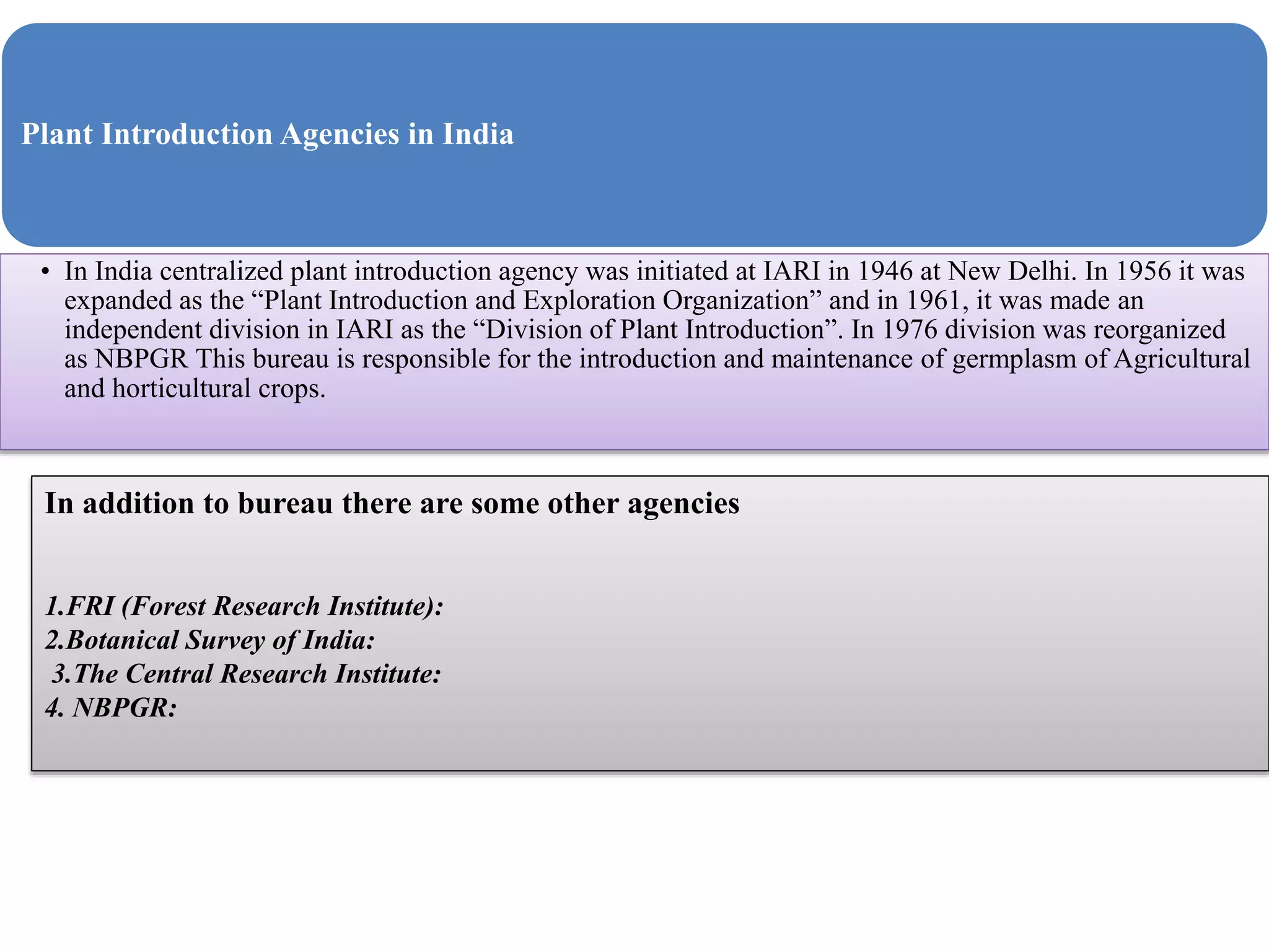Plant Introduction Agencies in India
• In India centralized plant introduction agency was initiated at IARI in 1946 at New Delhi. In 1956 it was
expanded as the “Plant Introduction and Exploration Organization” and in 1961, it was made an
independent division in IARI as the “Division of Plant Introduction”. In 1976 division was reorganized
as NBPGR This bureau is responsible for the introduction and maintenance of germplasm of Agricultural
and horticultural crops.
In addition to bureau there are some other agencies
1.FRI (Forest Research Institute):
2.Botanical Survey of India:
3.The Central Research Institute:
4. NBPGR:
 