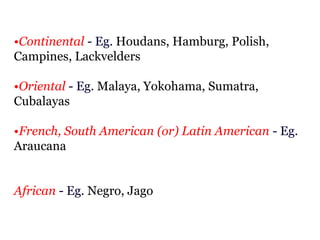 •Continental - Eg. Houdans, Hamburg, Polish,
Campines, Lackvelders
•Oriental - Eg. Malaya, Yokohama, Sumatra,
Cubalayas
•French, South American (or) Latin American - Eg.
Araucana
African - Eg. Negro, Jago
 