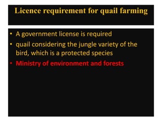 Licence requirement for quail farming
• A government license is required
• quail considering the jungle variety of the
bird, which is a protected species
• Ministry of environment and forests
 