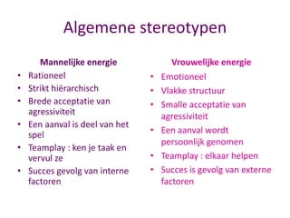 Algemene stereotypen
•
•
•
•
•
•

Mannelijke energie
Rationeel
Strikt hiërarchisch
Brede acceptatie van
agressiviteit
Een aanval is deel van het
spel
Teamplay : ken je taak en
vervul ze
Succes gevolg van interne
factoren

•
•
•
•

•
•

Vrouwelijke energie
Emotioneel
Vlakke structuur
Smalle acceptatie van
agressiviteit
Een aanval wordt
persoonlijk genomen
Teamplay : elkaar helpen
Succes is gevolg van externe
factoren

 