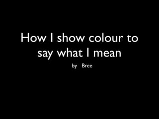 How I show colour to
  say what I mean
        by Bree
 
