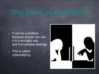 Why can it be a problem?
It can be a problem
because people can use
it in a wrongful way
and hurt peoples feelings.
This is called
cyberbullying.
 