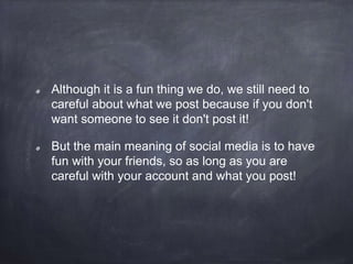 Although it is a fun thing we do, we still need to
careful about what we post because if you don't
want someone to see it don't post it!
But the main meaning of social media is to have
fun with your friends, so as long as you are
careful with your account and what you post!
 