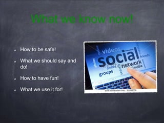 What we know now!
How to be safe!
What we should say and
do!
How to have fun!
What we use it for!
 
