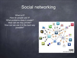 Social networking
What is it?
How do people use it?
What problems does it create?
How can we stay private?
How can we use it in the best way
possible?
 