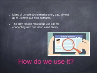 How do we use it?
Many of us use social media every day, almost
all of us have our own accounts.
The only reason most of us use it is for
connecting with our friends and family.
 